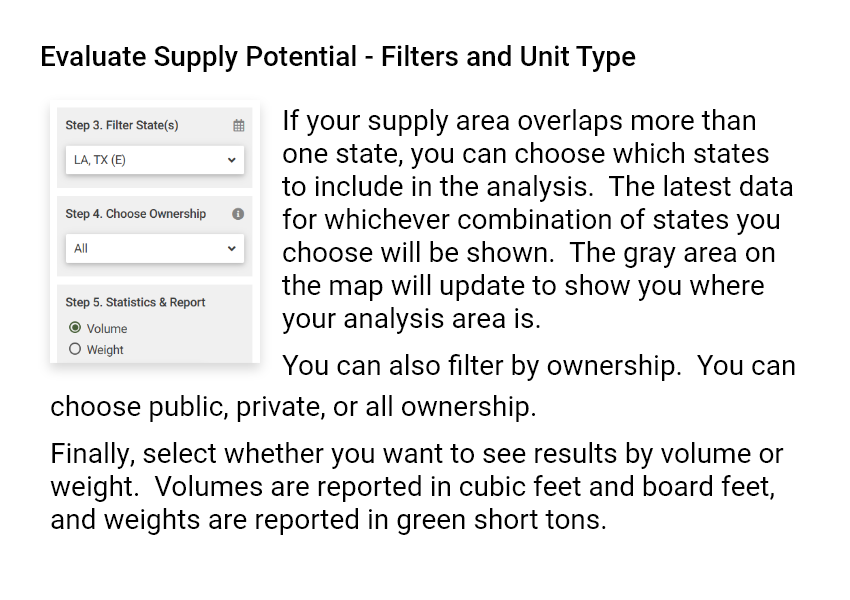 Evaluate Supply Potential - Filters and Unit Type. If your supply area overlaps more than one state, you can choose which states to include in the analysis. The latest data for whichever combination of states you choose will be shown. The gray area on the map will update to show you where your analysis area is. You can also filter by ownership. You can choose public, private, or all ownership. Finally, select whether you want to see results by volume or weight. Volumes are reported in cubic feet and board feet, and weights are reported in green short tons.